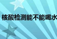 核酸检测能不能喝水（哪种情况不能做核酸）