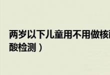 两岁以下儿童用不用做核酸检测（几岁以下的儿童不用做核酸检测）