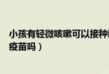 小孩有轻微咳嗽可以接种新冠疫苗（轻微咳嗽可以接种新冠疫苗吗）