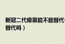 新冠二代疫苗能不能替代一代疫苗(不同类型新冠疫苗可以替代吗)