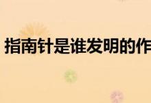 指南针是谁发明的作文（指南针是谁发明的）