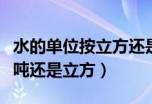 水的单位按立方还是用吨来表示（水的单位是吨还是立方）