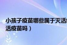 小孩子疫苗哪些属于灭活疫苗（宝宝可以全部疫苗都接种灭活疫苗吗）