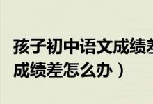 孩子初中语文成绩差怎么才能提高（初中语文成绩差怎么办）
