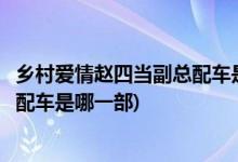 乡村爱情赵四当副总配车是哪一部(乡村爱情里面赵四当副总配车是哪一部)