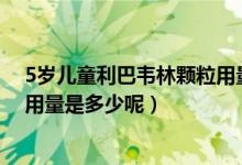 5岁儿童利巴韦林颗粒用量（半岁小孩服用利巴韦林颗粒的用量是多少呢）