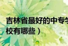 吉林省最好的中专学校（吉林省最好的中专学校有哪些）