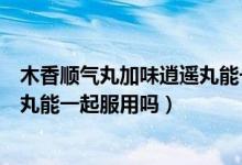 木香顺气丸加味逍遥丸能一起吃吗（木香顺气丸与加味逍遥丸能一起服用吗）