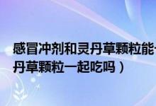 感冒冲剂和灵丹草颗粒能一起喝吗（风寒感冒颗粒可以和灵丹草颗粒一起吃吗）