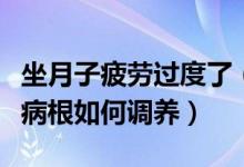 坐月子疲劳过度了（坐月子期间过度疲劳落下病根如何调养）