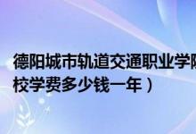 德阳城市轨道交通职业学院学费（2022德阳什邡铁路轨道学校学费多少钱一年）