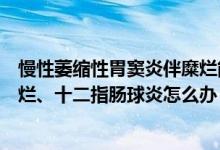 慢性萎缩性胃窦炎伴糜烂能治愈吗（慢性萎缩性胃窦炎伴糜烂、十二指肠球炎怎么办）