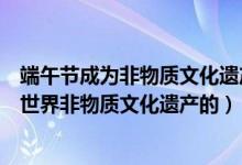 端午节成为非物质文化遗产是什么（端午节是哪一年被列入世界非物质文化遗产的）