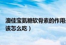 澳佳宝氨糖软骨素的作用是什么（澳佳宝氨糖软骨素怎么样该怎么吃）