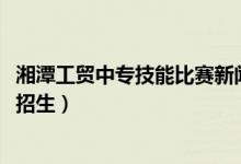湘潭工贸中专技能比赛新闻（2022湘潭工贸中专有哪些专业招生）