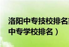 洛阳中专技校排名前十（2022河南洛阳公办中专学校排名）