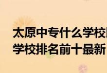 太原中专什么学校比较好（2022太原市中专学校排名前十最新）