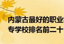 内蒙古最好的职业学校排名（2022内蒙古中专学校排名前二十）