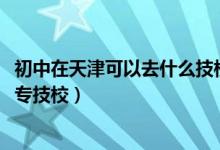 初中在天津可以去什么技校（2022年天津初中毕业能上啥中专技校）