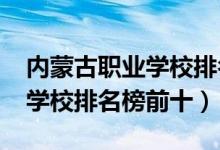 内蒙古职业学校排名（2022最新内蒙古中专学校排名榜前十）