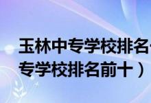 玉林中专学校排名一览表（2022最新玉林中专学校排名前十）