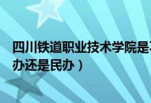 四川铁道职业技术学院是不是公办（四川铁道职业学院是公办还是民办）