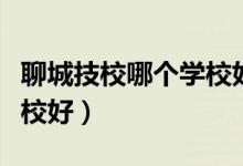 聊城技校哪个学校好考焊工（聊城技校哪个学校好）