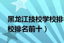 黑龙江技校学校排名榜（哈尔滨2022最新技校排名前十）