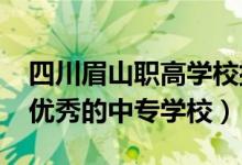 四川眉山职高学校排名（2022年眉山有哪些优秀的中专学校）