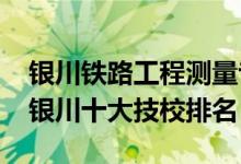 银川铁路工程测量专业技校联系人（2022年银川十大技校排名）