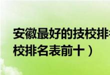 安徽最好的技校排名榜（最新2022安徽省技校排名表前十）