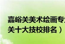 嘉峪关美术绘画专业技校有哪些（2022嘉峪关十大技校排名）