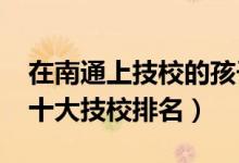 在南通上技校的孩子工作怎么样（2022南通十大技校排名）