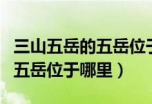 三山五岳的五岳位于山东的哪（三山五岳中的五岳位于哪里）