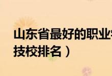 山东省最好的职业学校排名（2022山东十大技校排名）