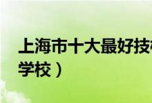 上海市十大最好技校（2022上海技校有哪些学校）