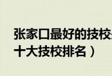 张家口最好的技校是哪个学校（2022张家口十大技校排名）