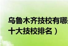 乌鲁木齐技校有哪些学校（2022年乌鲁木齐十大技校排名）