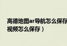 高德地图ar导航怎么保存记录视频（高德地图AR步行导航视频怎么保存）