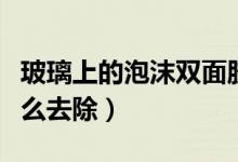 玻璃上的泡沫双面胶怎么去除（泡沫双面胶怎么去除）