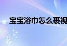 宝宝浴巾怎么裹视频（婴儿浴巾怎么裹）