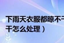 下雨天衣服都晾不干怎么办（下雨天衣服晾不干怎么处理）
