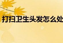 打扫卫生头发怎么处理（地上头发怎么打扫）