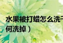 水果被打蜡怎么洗干净（水果表皮上打蜡该如何洗掉）
