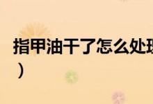 指甲油干了怎么处理掉（指甲油干了如何还原）
