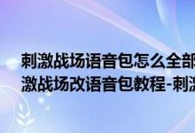 刺激战场语音包怎么全部更换（刺激战场语音包怎么改-刺激战场改语音包教程-刺激战场语音包下载）