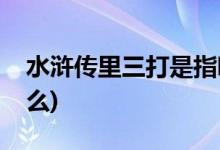 水浒传里三打是指哪三打(水浒里面有三打什么)