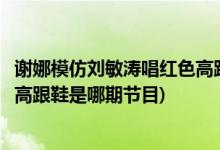 谢娜模仿刘敏涛唱红色高跟鞋是哪期(谢娜模仿刘敏涛唱红色高跟鞋是哪期节目)