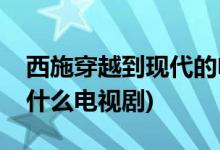 西施穿越到现代的电视剧(西施穿越到现代是什么电视剧)