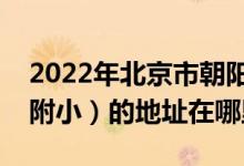 2022年北京市朝阳师范学校附属小学（朝师附小）的地址在哪里